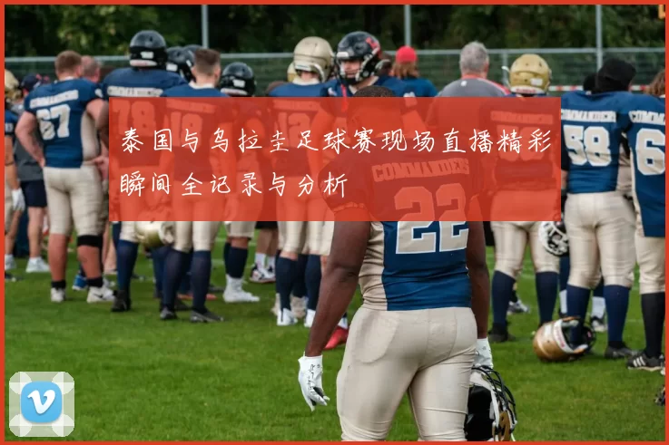 泰国与乌拉圭足球赛现场直播精彩瞬间全记录与分析