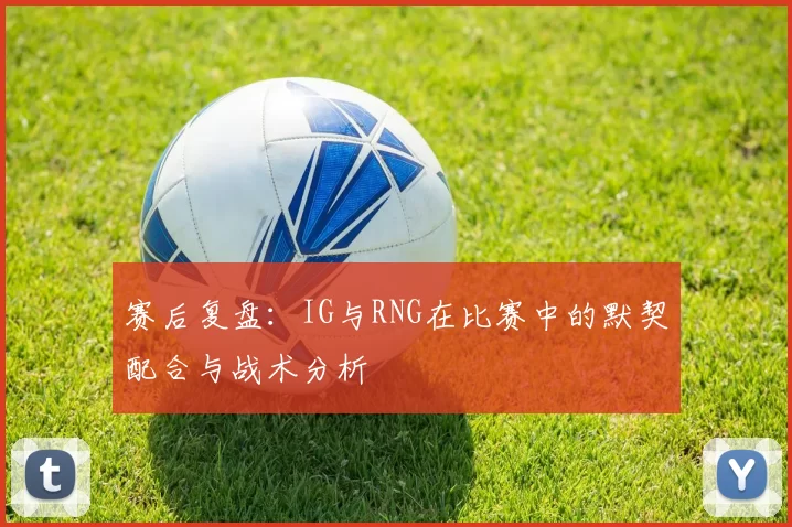 赛后复盘：IG与RNG在比赛中的默契配合与战术分析