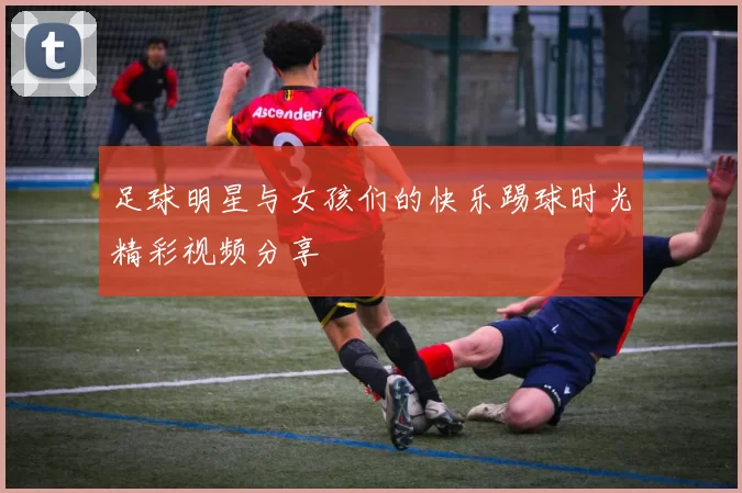 足球明星与女孩们的快乐踢球时光精彩视频分享