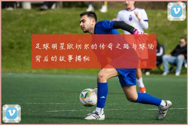 足球明星欧切尔的传奇之路与球场背后的故事揭秘