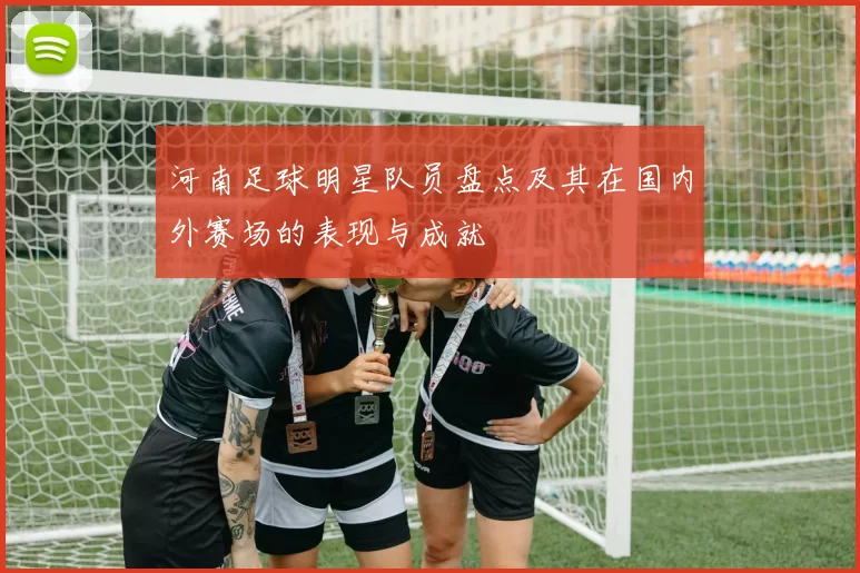 河南足球明星队员盘点及其在国内外赛场的表现与成就