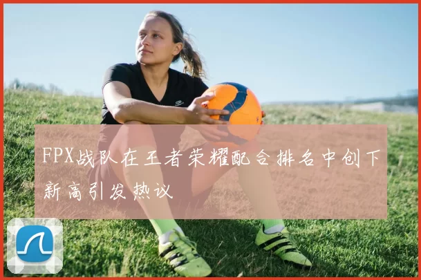 FPX战队在王者荣耀配合排名中创下新高引发热议