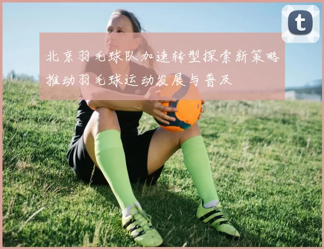 北京羽毛球队加速转型探索新策略推动羽毛球运动发展与普及