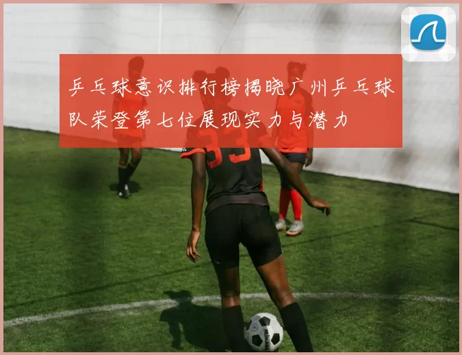 乒乓球意识排行榜揭晓广州乒乓球队荣登第七位展现实力与潜力