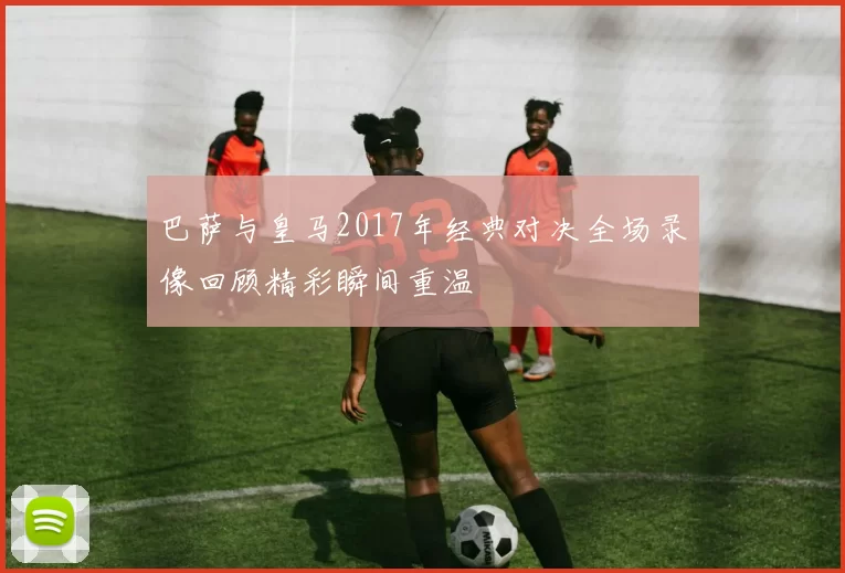 巴萨与皇马2017年经典对决全场录像回顾精彩瞬间重温