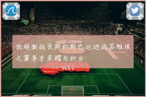 俄超激战莫斯科斯巴达迎战苏维埃之翼争夺荣耀与积分