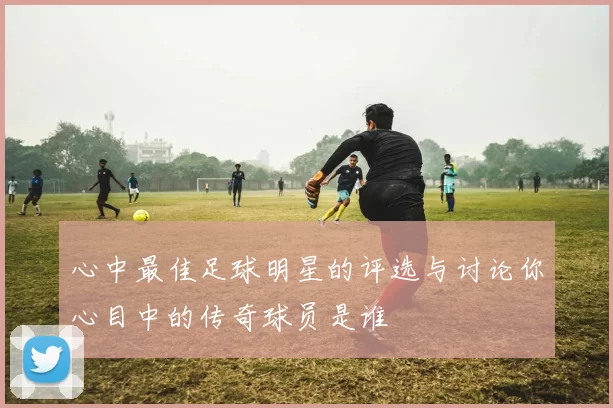 心中最佳足球明星的评选与讨论你心目中的传奇球员是谁