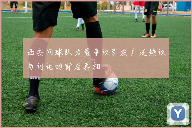 西安网球队力量争议引发广泛热议与讨论的背后真相