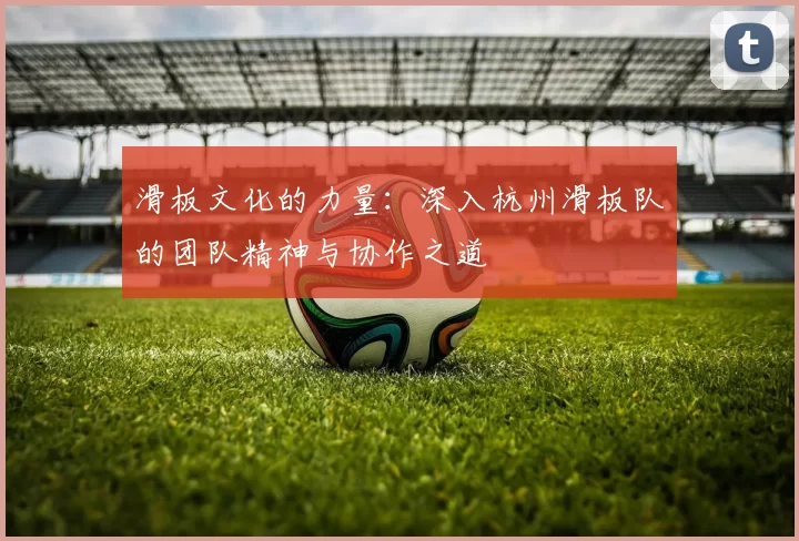 滑板文化的力量：深入杭州滑板队的团队精神与协作之道