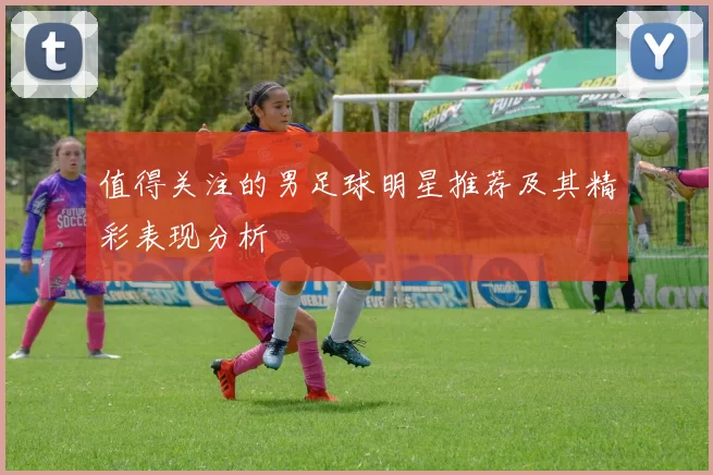 值得关注的男足球明星推荐及其精彩表现分析