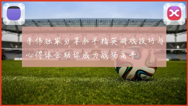 李伟独家分享和平精英游戏技巧与心得体会助你成为战场高手