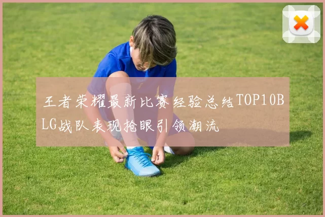 王者荣耀最新比赛经验总结TOP10BLG战队表现抢眼引领潮流