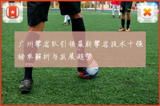 广州攀岩队引领最新攀岩技术十强榜单解析与发展趋势