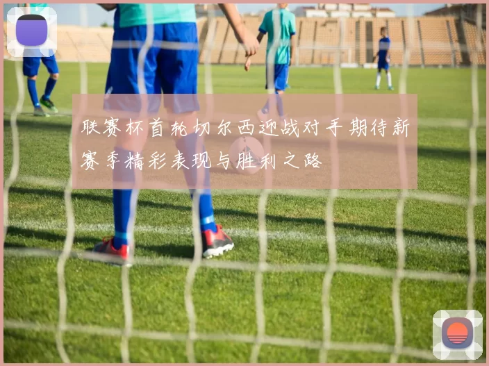 联赛杯首轮切尔西迎战对手期待新赛季精彩表现与胜利之路