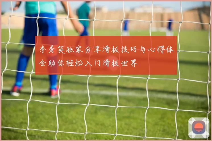 李秀英独家分享滑板技巧与心得体会助你轻松入门滑板世界