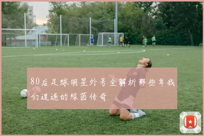80后足球明星外号全解析那些年我们追逐的绿茵传奇