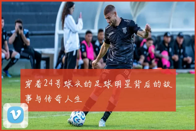 穿着24号球衣的足球明星背后的故事与传奇人生