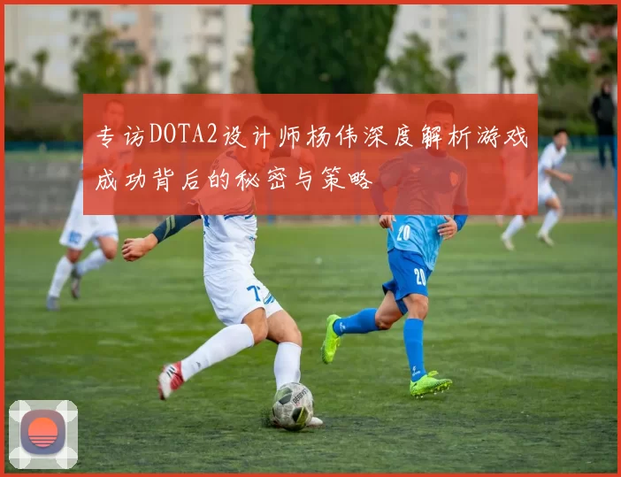 专访DOTA2设计师杨伟深度解析游戏成功背后的秘密与策略