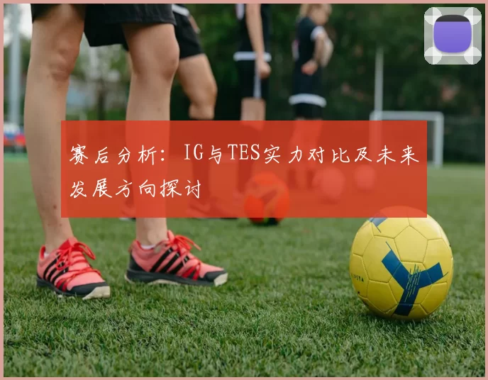 赛后分析：IG与TES实力对比及未来发展方向探讨