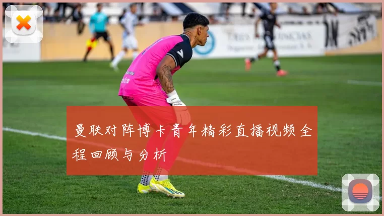 曼联对阵博卡青年精彩直播视频全程回顾与分析
