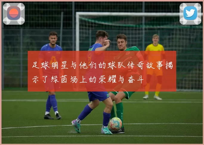 足球明星与他们的球队传奇故事揭示了绿茵场上的荣耀与奋斗