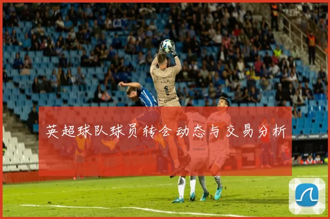 英超球队球员转会动态与交易分析