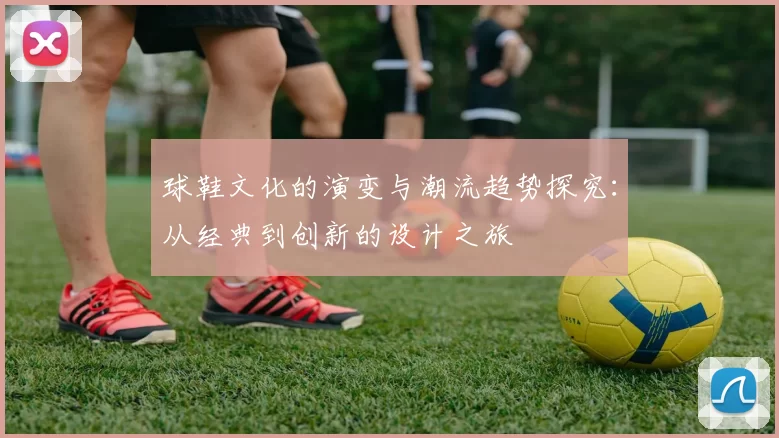 球鞋文化的演变与潮流趋势探究：从经典到创新的设计之旅