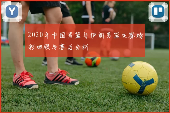 2020年中国男篮与伊朗男篮决赛精彩回顾与赛后分析
