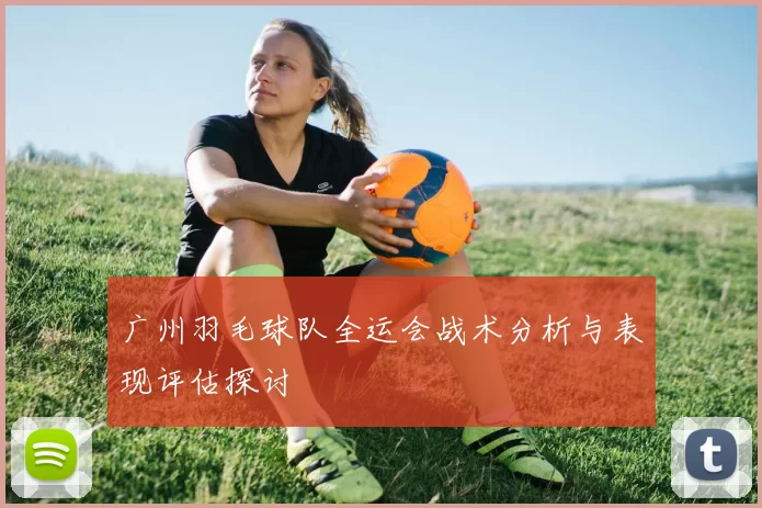 广州羽毛球队全运会战术分析与表现评估探讨