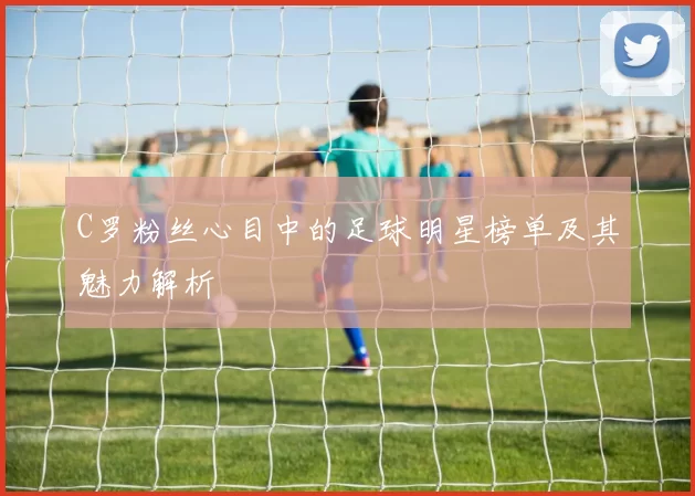C罗粉丝心目中的足球明星榜单及其魅力解析