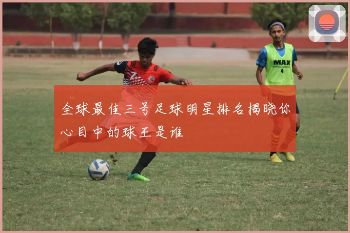 全球最佳三号足球明星排名揭晓你心目中的球王是谁