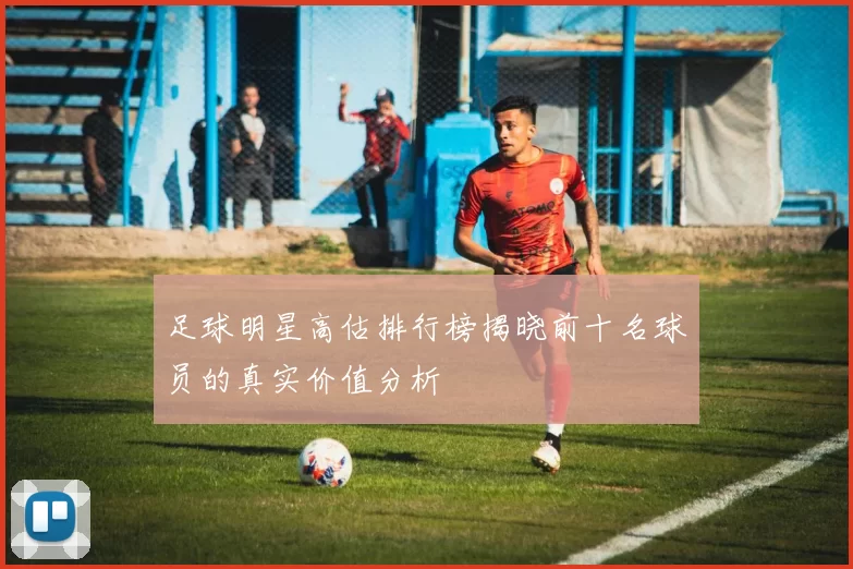足球明星高估排行榜揭晓前十名球员的真实价值分析