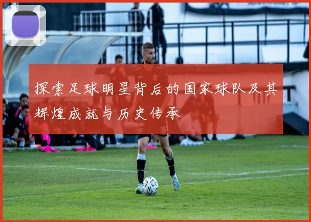 探索足球明星背后的国家球队及其辉煌成就与历史传承
