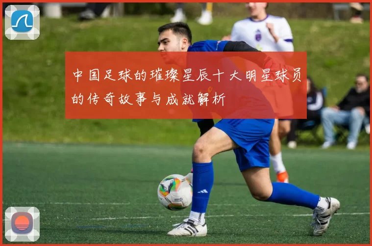 中国足球的璀璨星辰十大明星球员的传奇故事与成就解析