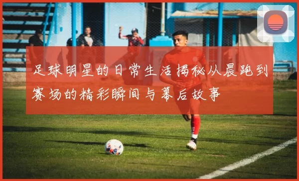 足球明星的日常生活揭秘从晨跑到赛场的精彩瞬间与幕后故事