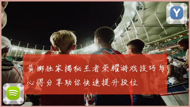 黄娜独家揭秘王者荣耀游戏技巧与心得分享助你快速提升段位