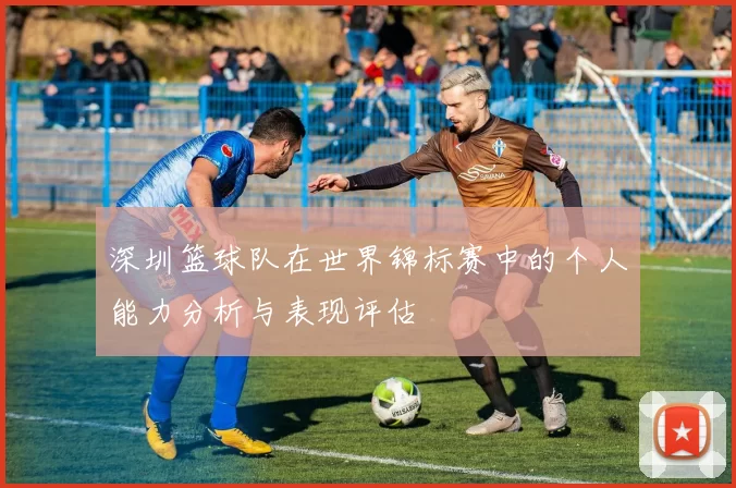 深圳篮球队在世界锦标赛中的个人能力分析与表现评估