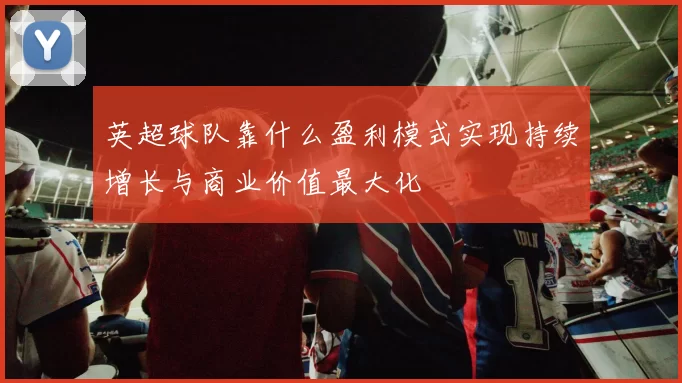 英超球队靠什么盈利模式实现持续增长与商业价值最大化