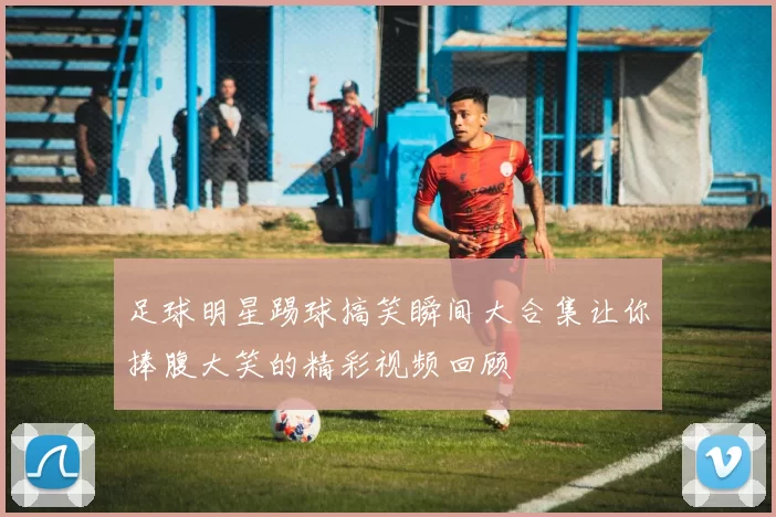 足球明星踢球搞笑瞬间大合集让你捧腹大笑的精彩视频回顾
