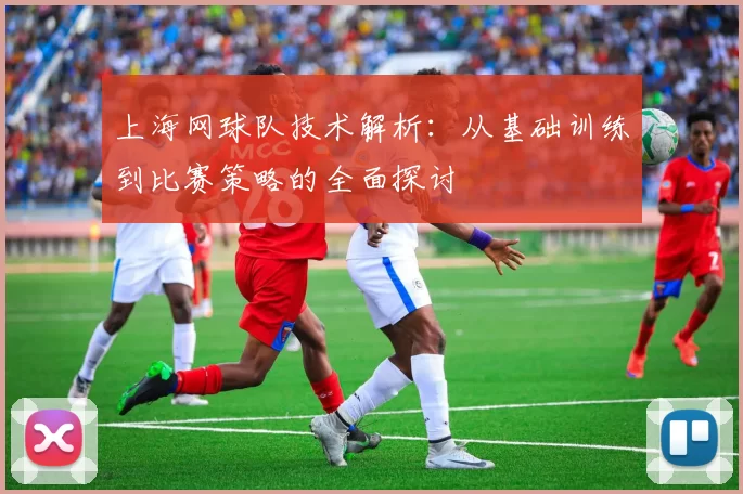 上海网球队技术解析：从基础训练到比赛策略的全面探讨