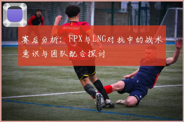 赛后分析：FPX与LNG对抗中的战术意识与团队配合探讨