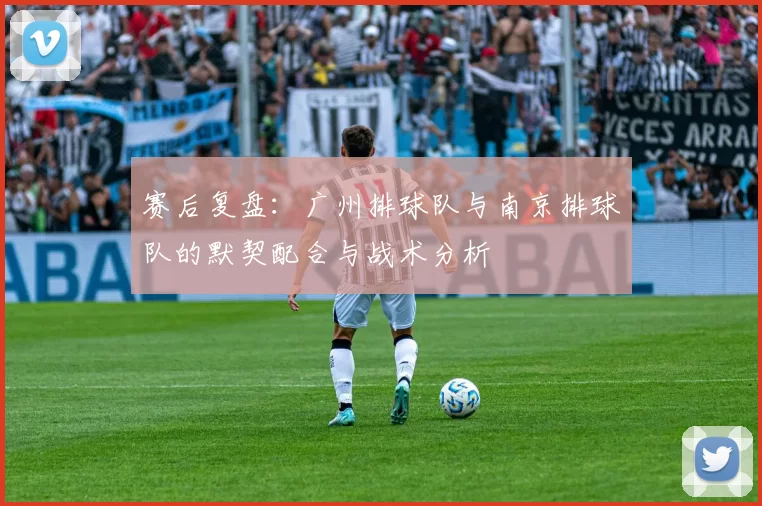 赛后复盘：广州排球队与南京排球队的默契配合与战术分析