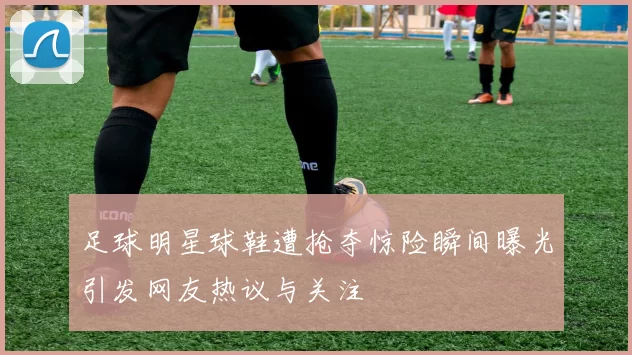 足球明星球鞋遭抢夺惊险瞬间曝光引发网友热议与关注