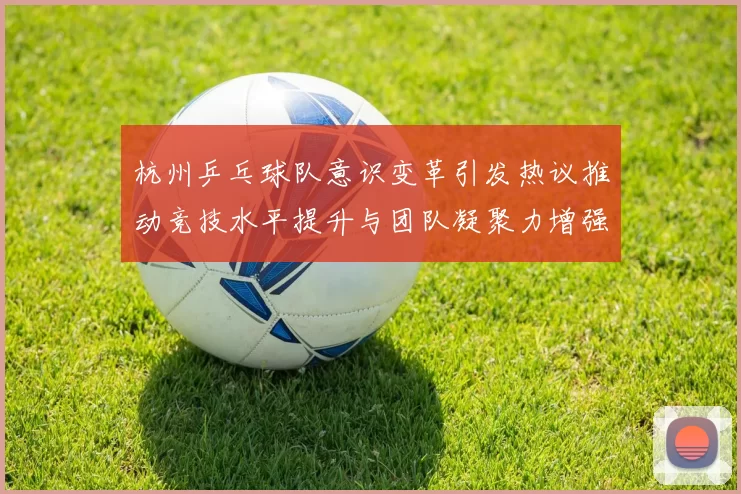 杭州乒乓球队意识变革引发热议推动竞技水平提升与团队凝聚力增强