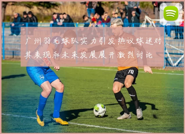 广州羽毛球队实力引发热议球迷对其表现和未来发展展开激烈讨论