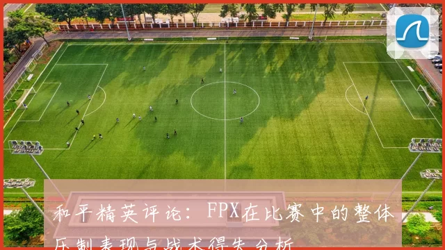 和平精英评论：FPX在比赛中的整体压制表现与战术得失分析
