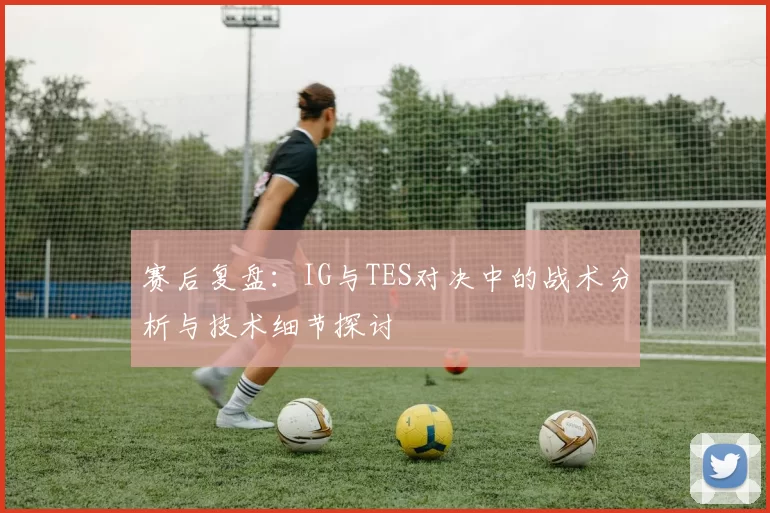 赛后复盘：IG与TES对决中的战术分析与技术细节探讨