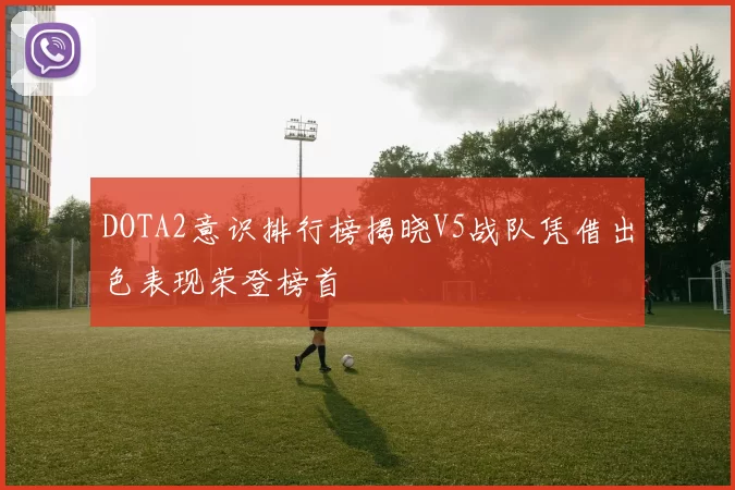 DOTA2意识排行榜揭晓V5战队凭借出色表现荣登榜首