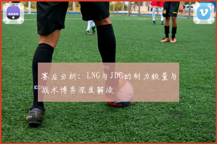 赛后分析：LNG与JDG的耐力较量与战术博弈深度解读