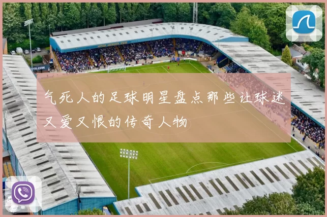 气死人的足球明星盘点那些让球迷又爱又恨的传奇人物